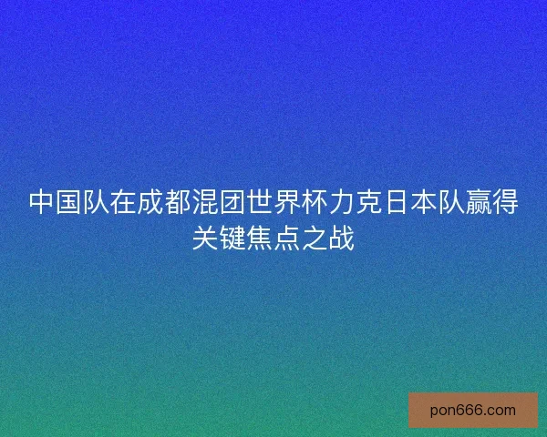 中国队在成都混团世界杯力克日本队赢得关键焦点之战