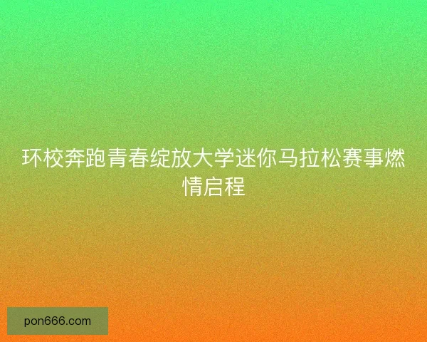 环校奔跑青春绽放大学迷你马拉松赛事燃情启程