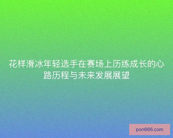 花样滑冰年轻选手在赛场上历练成长的心路历程与未来发展展望
