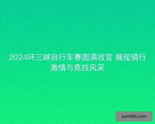 2024环三峡自行车赛圆满收官 展现骑行激情与竞技风采