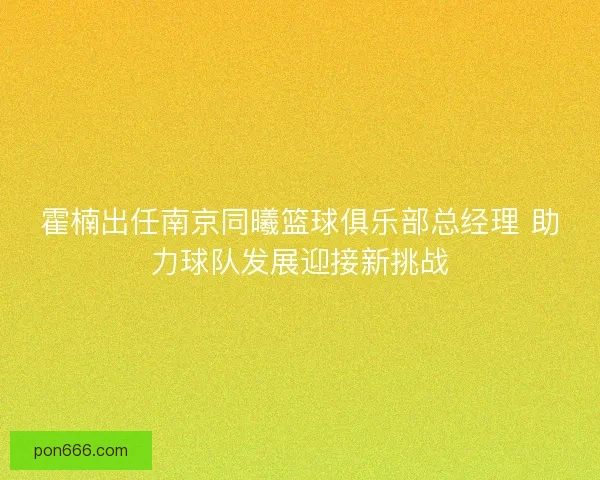霍楠出任南京同曦篮球俱乐部总经理 助力球队发展迎接新挑战
